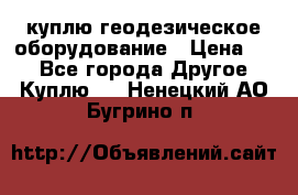 куплю геодезическое оборудование › Цена ­ - - Все города Другое » Куплю   . Ненецкий АО,Бугрино п.